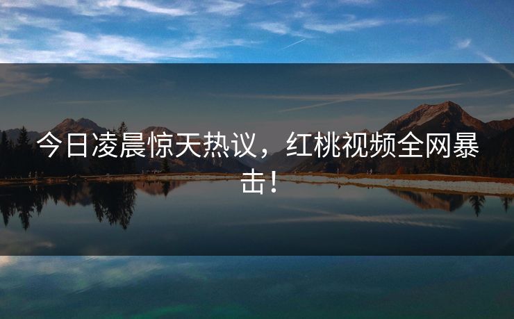 今日凌晨惊天热议，红桃视频全网暴击！