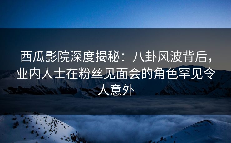 西瓜影院深度揭秘：八卦风波背后，业内人士在粉丝见面会的角色罕见令人意外