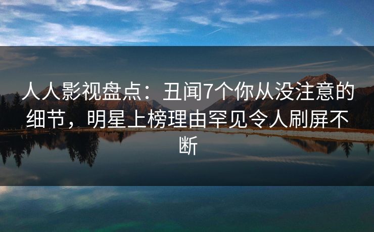 人人影视盘点：丑闻7个你从没注意的细节，明星上榜理由罕见令人刷屏不断