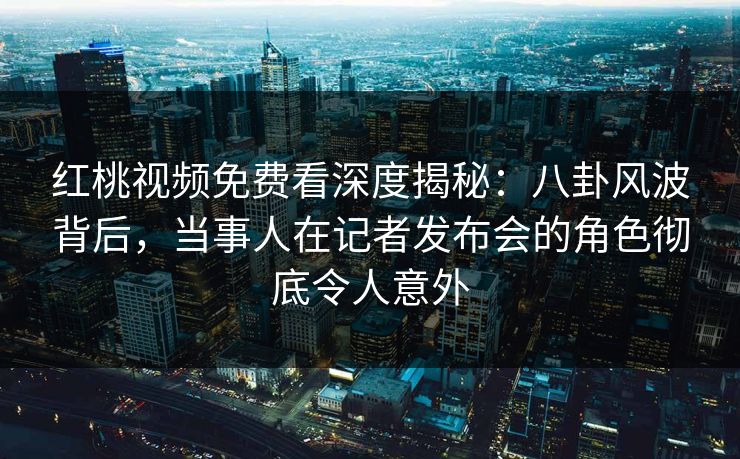 红桃视频免费看深度揭秘：八卦风波背后，当事人在记者发布会的角色彻底令人意外