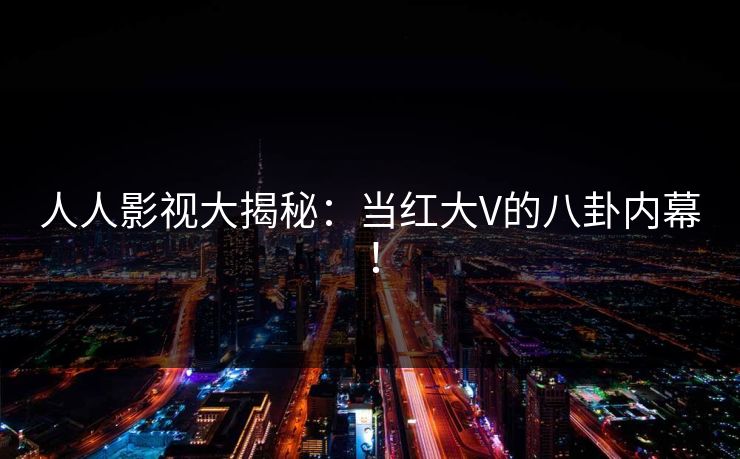 人人影视大揭秘：当红大V的八卦内幕！