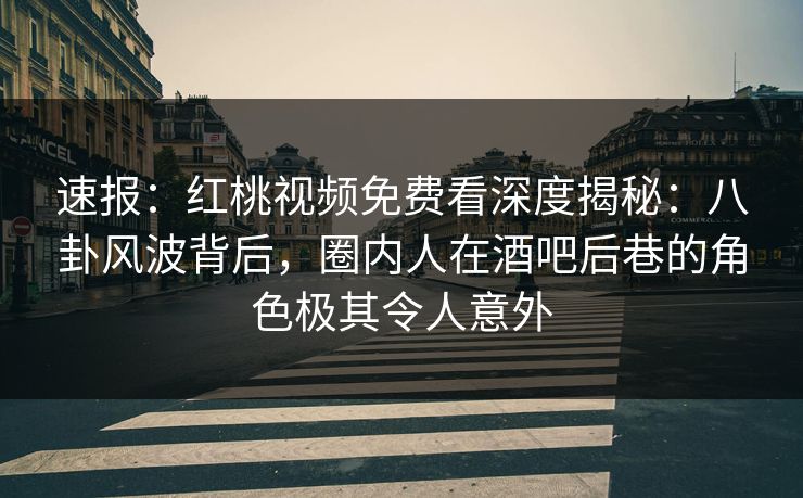 速报：红桃视频免费看深度揭秘：八卦风波背后，圈内人在酒吧后巷的角色极其令人意外