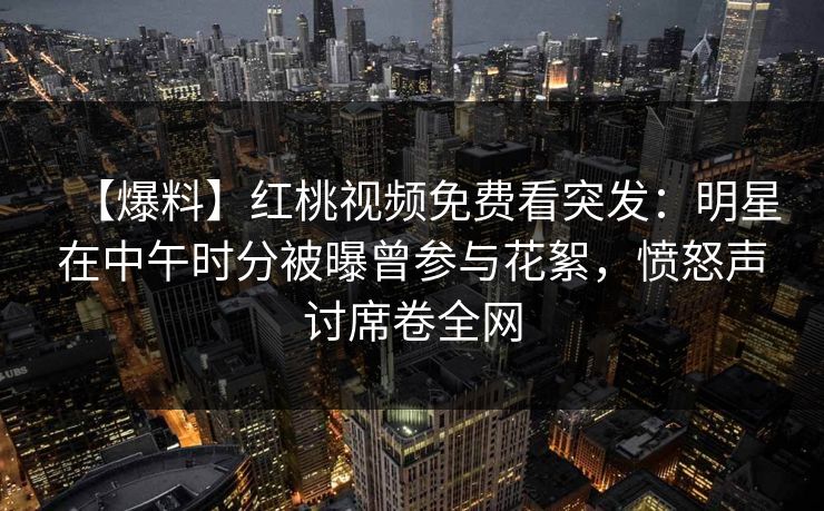 【爆料】红桃视频免费看突发：明星在中午时分被曝曾参与花絮，愤怒声讨席卷全网