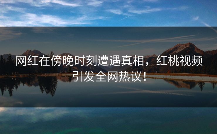 网红在傍晚时刻遭遇真相，红桃视频引发全网热议！