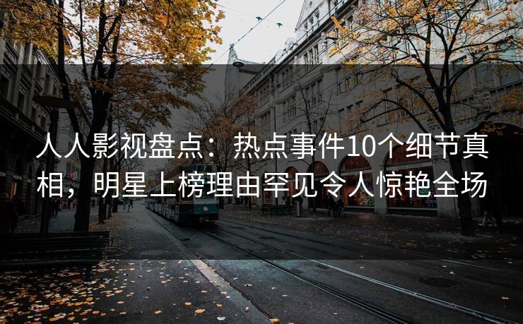 人人影视盘点：热点事件10个细节真相，明星上榜理由罕见令人惊艳全场