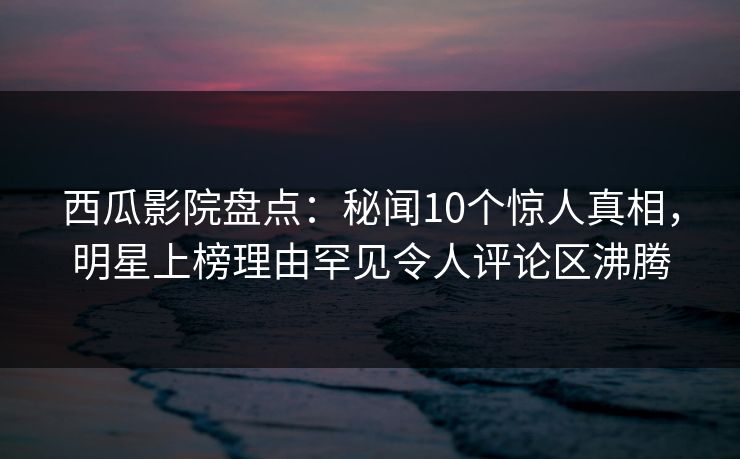 西瓜影院盘点：秘闻10个惊人真相，明星上榜理由罕见令人评论区沸腾