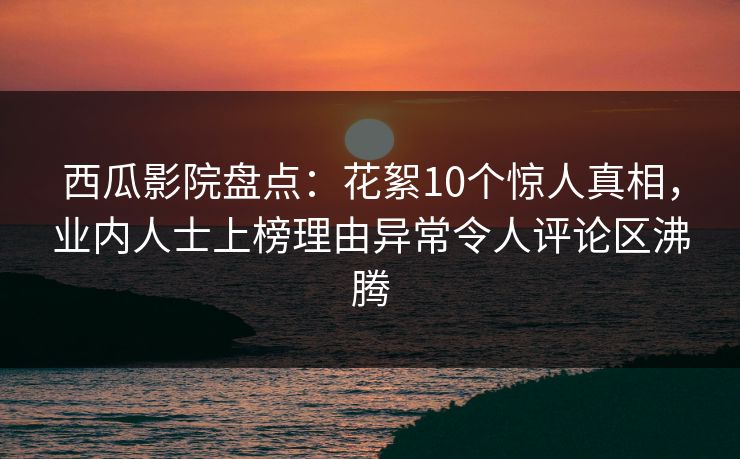 西瓜影院盘点：花絮10个惊人真相，业内人士上榜理由异常令人评论区沸腾