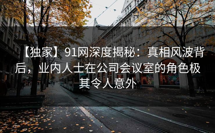 【独家】91网深度揭秘:真相风波背后,业内人士在公司会议室的角色极其令人意外 【独家】91网深度揭秘:真相风波背后,业内人士在公司会议室的角色极其令人意外