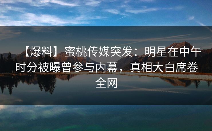 【爆料】蜜桃传媒突发：明星在中午时分被曝曾参与内幕，真相大白席卷全网