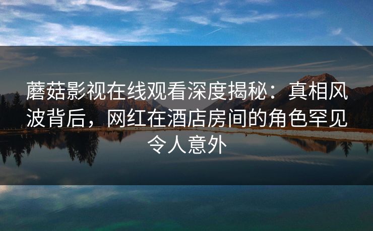 蘑菇影视在线观看深度揭秘:真相风波背后,网红在酒店房间的角色罕见令人意外 蘑菇影视在线观看深度揭秘:真相风波背后,网红在酒店房间的角色罕见令人意外