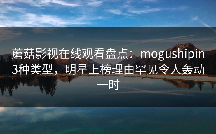 蘑菇影视在线观看盘点：mogushipin3种类型，明星上榜理由罕见令人轰动一时