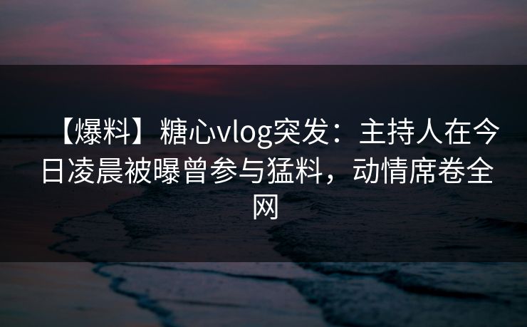 【爆料】糖心vlog突发：主持人在今日凌晨被曝曾参与猛料，动情席卷全网