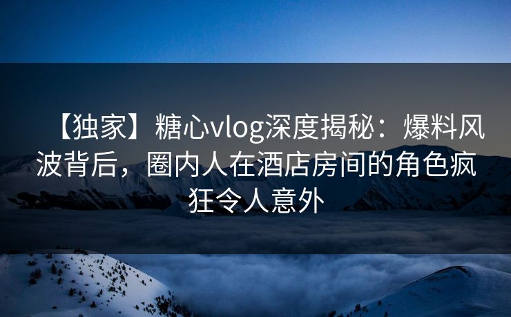 【独家】糖心vlog深度揭秘:爆料风波背后,圈内人在酒店房间的角色疯狂令人意外 【独家】糖心vlog深度揭秘:爆料风波背后,圈内人在酒店房间的角色疯狂令人意外