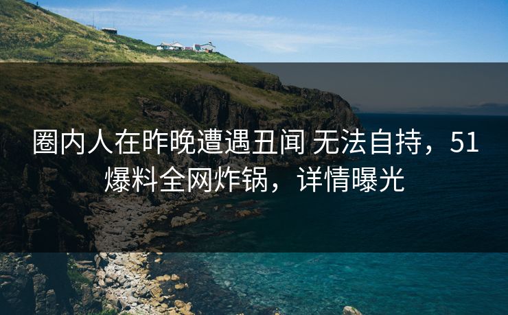 圈内人在昨晚遭遇丑闻 无法自持，51爆料全网炸锅，详情曝光