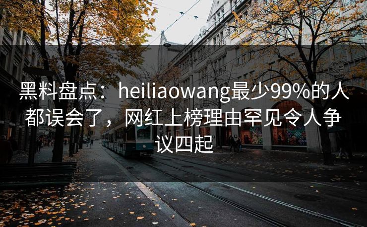 黑料盘点：heiliaowang最少99%的人都误会了，网红上榜理由罕见令人争议四起