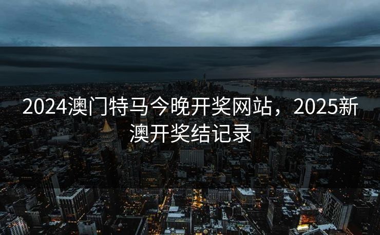 2024澳门特马今晚开奖网站,2025新澳开奖结记录 2024澳门特马今晚开奖网站,2025新澳开奖结记录