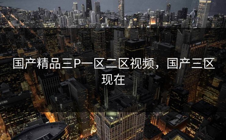 国产精品三P一区二区视频，国产三区现在