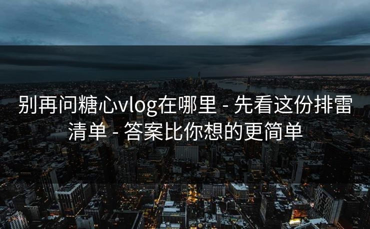 别再问糖心vlog在哪里 - 先看这份排雷清单 - 答案比你想的更简单