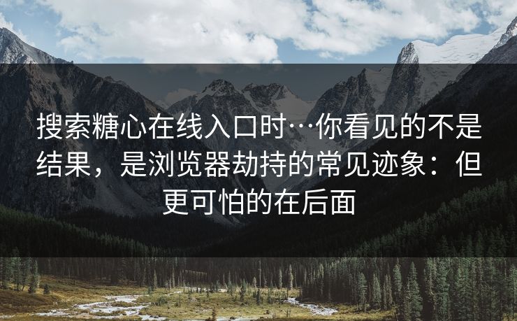 搜索糖心在线入口时…你看见的不是结果，是浏览器劫持的常见迹象：但更可怕的在后面