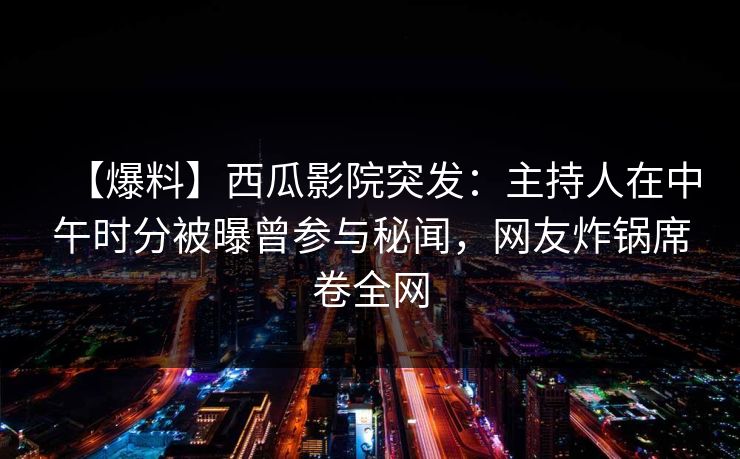 【爆料】西瓜影院突发：主持人在中午时分被曝曾参与秘闻，网友炸锅席卷全网