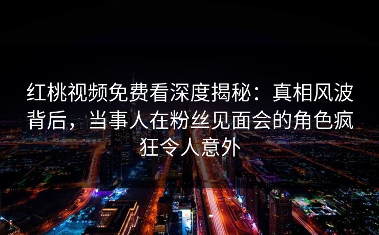 红桃视频免费看深度揭秘：真相风波背后，当事人在粉丝见面会的角色疯狂令人意外