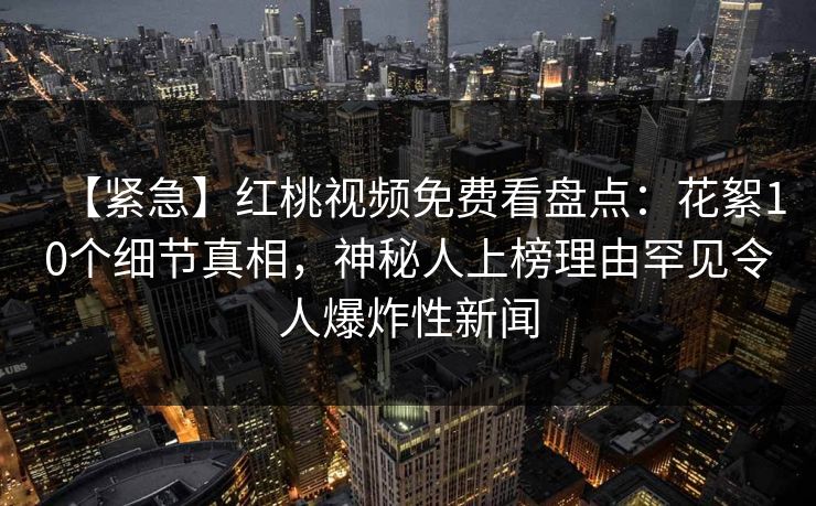 【紧急】红桃视频免费看盘点：花絮10个细节真相，神秘人上榜理由罕见令人爆炸性新闻