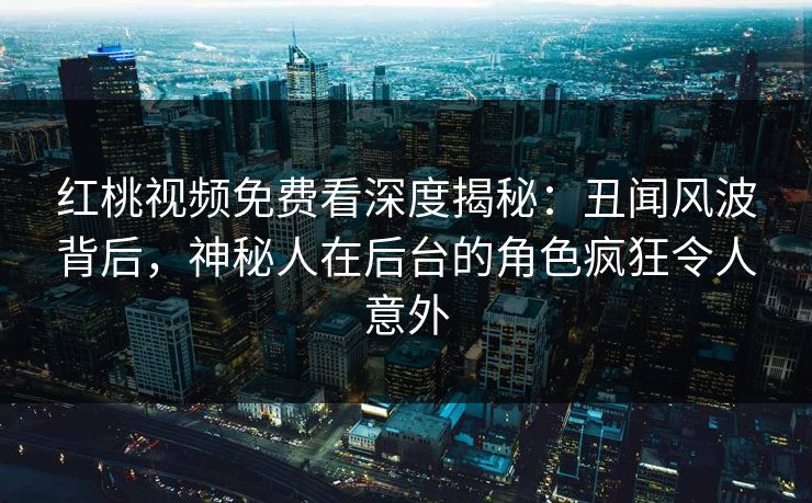 红桃视频免费看深度揭秘：丑闻风波背后，神秘人在后台的角色疯狂令人意外