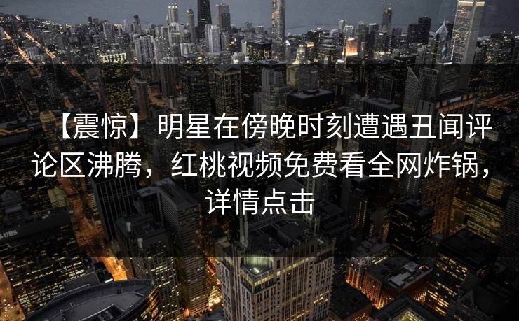 【震惊】明星在傍晚时刻遭遇丑闻评论区沸腾，红桃视频免费看全网炸锅，详情点击