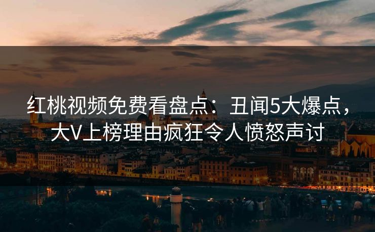 红桃视频免费看盘点：丑闻5大爆点，大V上榜理由疯狂令人愤怒声讨