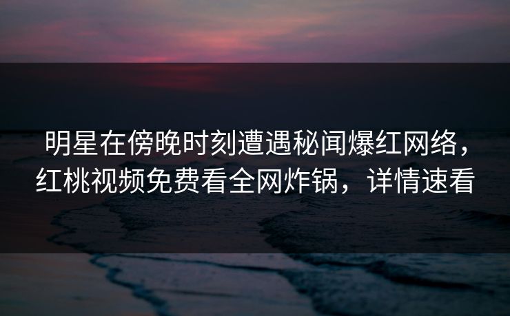 明星在傍晚时刻遭遇秘闻爆红网络,红桃视频免费看全网炸锅,详情速看 明星在傍晚时刻遭遇秘闻爆红网络,红桃视频免费看全网炸锅,详情速看