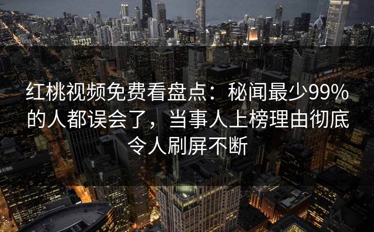 红桃视频免费看盘点：秘闻最少99%的人都误会了，当事人上榜理由彻底令人刷屏不断