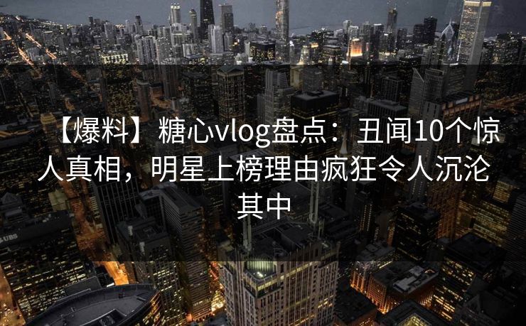 【爆料】糖心vlog盘点：丑闻10个惊人真相，明星上榜理由疯狂令人沉沦其中
