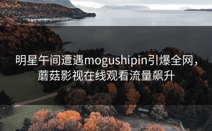 明星午间遭遇mogushipin引爆全网,蘑菇影视在线观看流量飙升 明星午间遭遇mogushipin引爆全网,蘑菇影视在线观看流量飙升