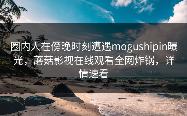 圈内人在傍晚时刻遭遇mogushipin曝光，蘑菇影视在线观看全网炸锅，详情速看