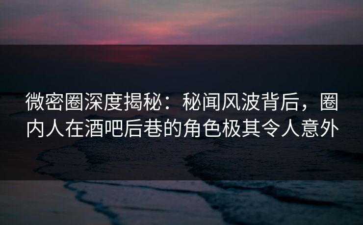 微密圈深度揭秘：秘闻风波背后，圈内人在酒吧后巷的角色极其令人意外