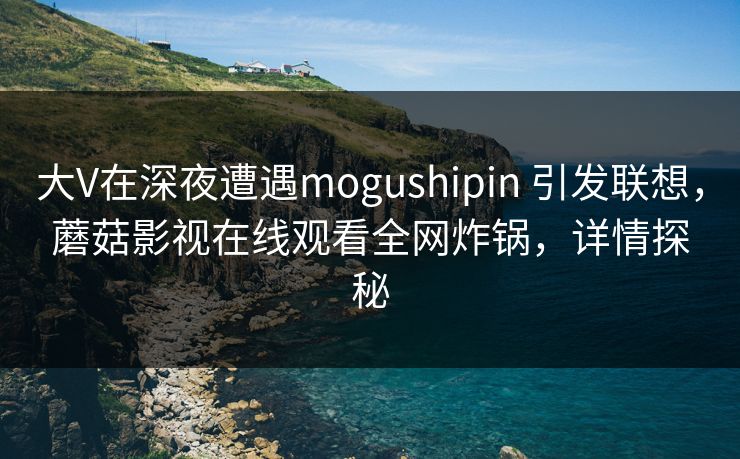 大V在深夜遭遇mogushipin 引发联想，蘑菇影视在线观看全网炸锅，详情探秘