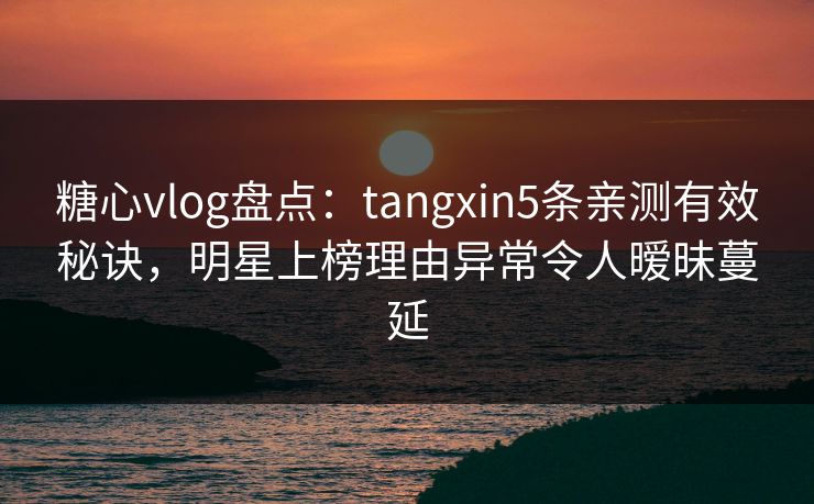 糖心vlog盘点：tangxin5条亲测有效秘诀，明星上榜理由异常令人暧昧蔓延