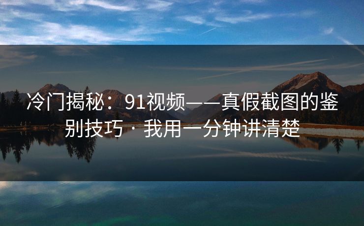冷门揭秘：91视频——真假截图的鉴别技巧 · 我用一分钟讲清楚