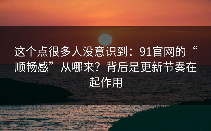 这个点很多人没意识到：91官网的“顺畅感”从哪来？背后是更新节奏在起作用