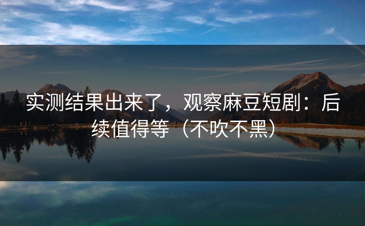 实测结果出来了,观察麻豆短剧:后续值得等(不吹不黑) 实测结果出来了,观察麻豆短剧:后续值得等(不吹不黑)