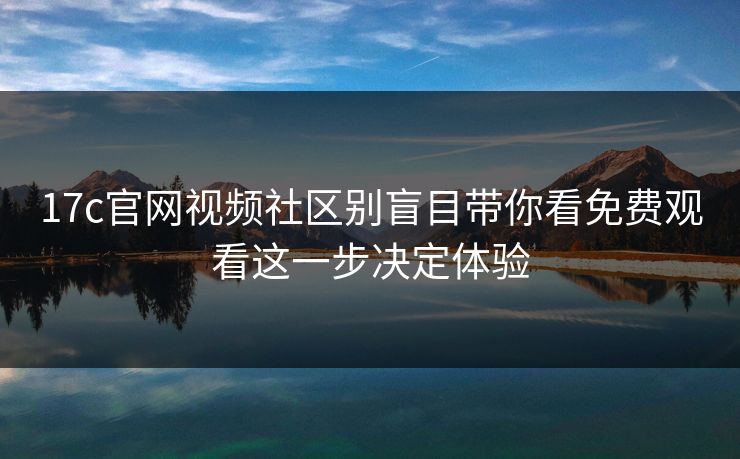 17c官网视频社区别盲目带你看免费观看这一步决定体验