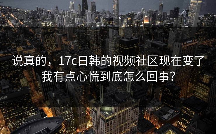 说真的，17c日韩的视频社区现在变了我有点心慌到底怎么回事？