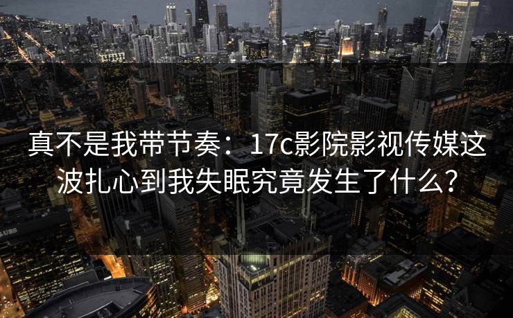 真不是我带节奏:17c影院影视传媒这波扎心到我失眠究竟发生了什么? 真不是我带节奏:17c影院影视传媒这波扎心到我失眠究竟发生了什么?