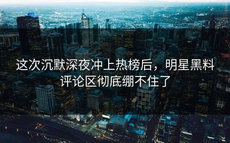 这次沉默深夜冲上热榜后，明星黑料评论区彻底绷不住了