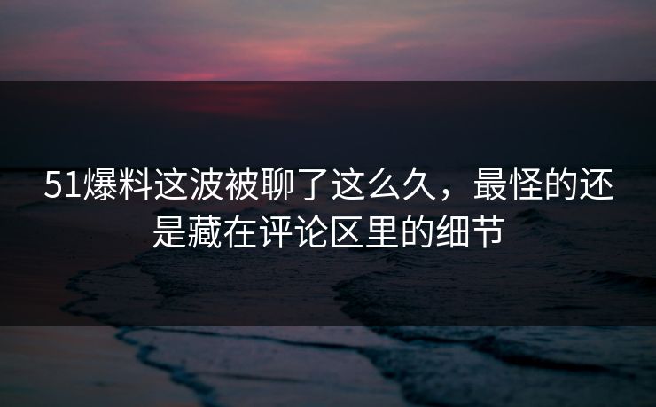 51爆料这波被聊了这么久，最怪的还是藏在评论区里的细节