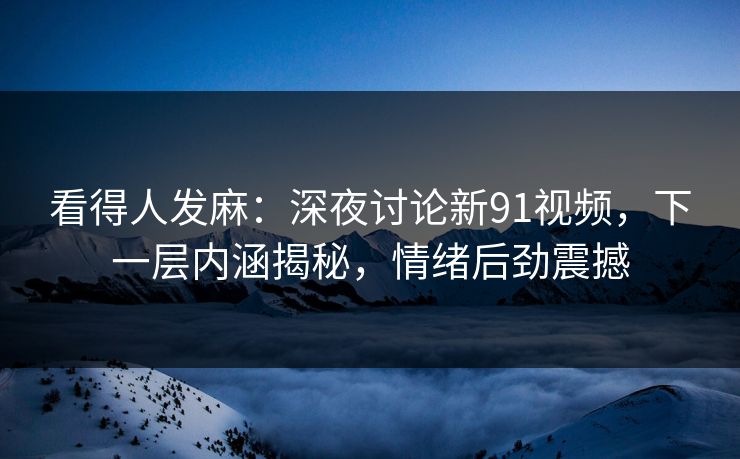 看得人发麻：深夜讨论新91视频，下一层内涵揭秘，情绪后劲震撼